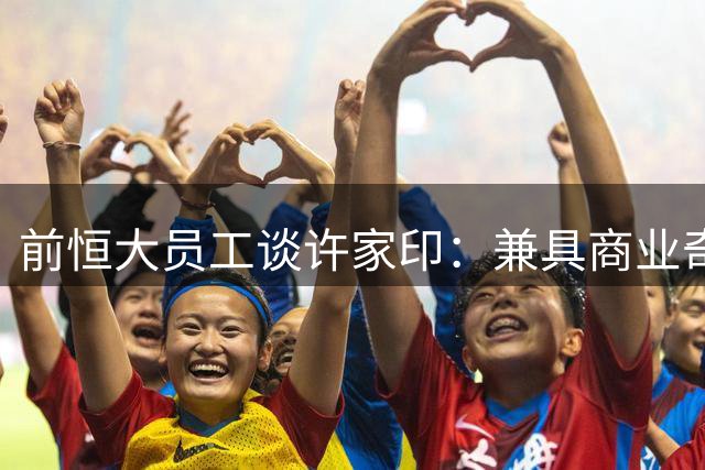前恒大员工谈许家印：兼具商业奇才与争议人格的企业家
