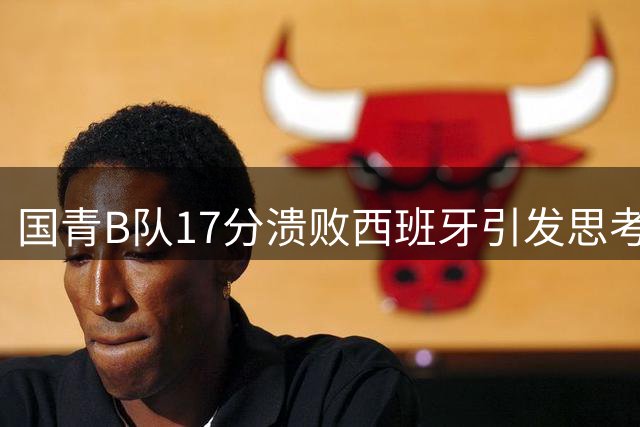 国青B队17分溃败西班牙引发思考：中国篮球青训体系面临三重挑战