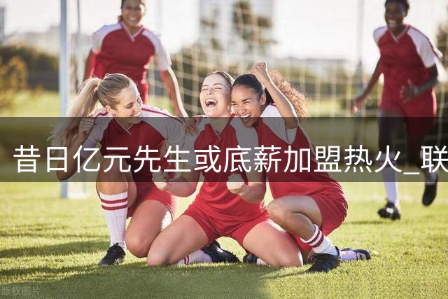 昔日亿元先生或底薪加盟热火 联手字母哥冲击总冠军