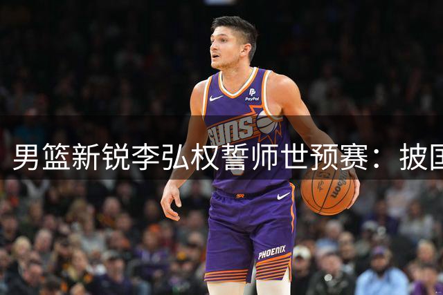 男篮新锐李弘权誓师世预赛：披国旗出征，为国征战不留退路
