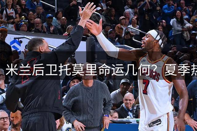 米兰后卫托莫里命运几何？夏季热身赛或成续约关键转折点