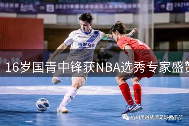 16岁国青中锋获NBA选秀专家盛赞 2米15新星闪耀国际赛场