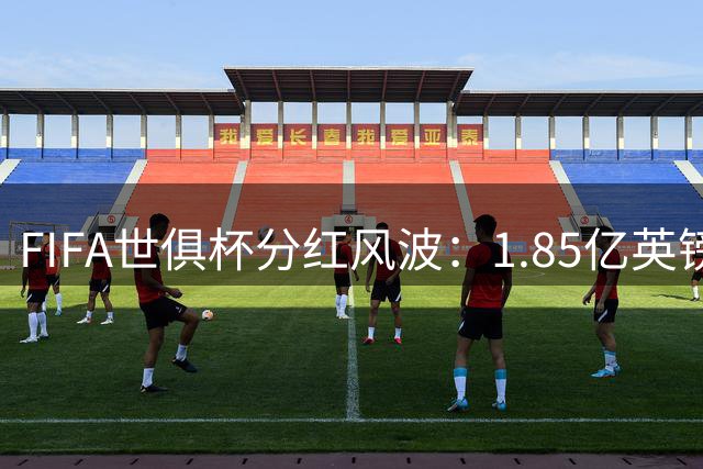 FIFA世俱杯分红风波：1.85亿英镑奖金拖欠引发全球俱乐部焦虑